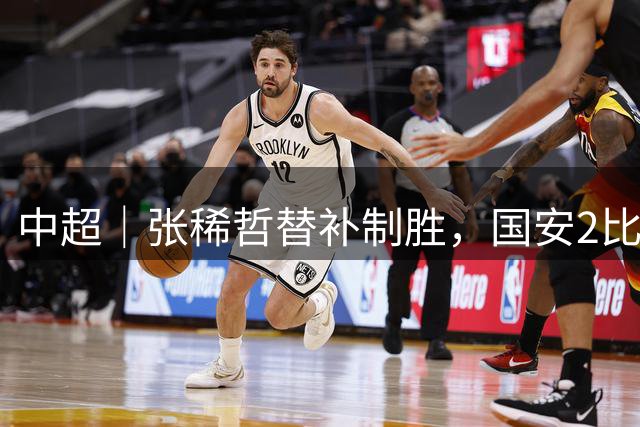 中超｜张稀哲替补制胜，国安2比1力克浙江结束连平
