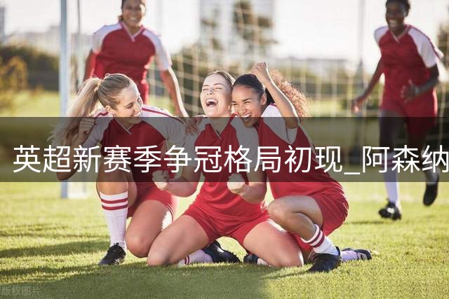 英超新赛季争冠格局初现 阿森纳领跑曼城紧追其后