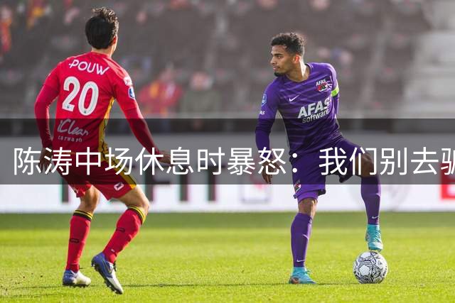 陈涛中场休息时暴怒：我们别去骗球迷，别太爱惜自己的羽毛了