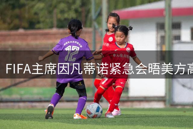 FIFA主席因凡蒂诺紧急会晤美方高层，谋求连任支持